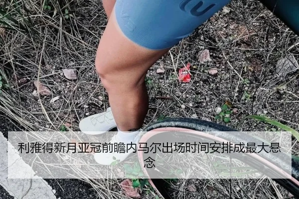 利雅得新月亚冠前瞻内马尔出场时间安排成最大悬念